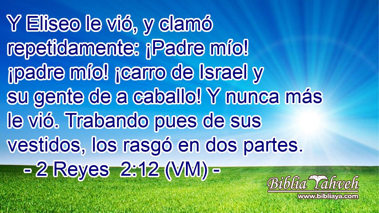  Y Eliseo le vió, y clamó repetidamente: ¡Padre mío! ¡padre mío! ¡carro de Israel y su gente de a caballo! Y nunca más le vió. Trabando pues de sus vestidos, los rasgó en dos partes. 