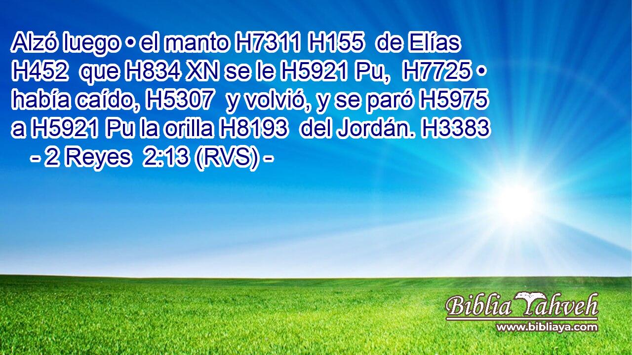 Alzó luego • el manto H7311 H155  de Elías H452  que H834 XN se le H5921 Pu,  H7725 • había caído, H5307  y volvió, y se paró H5975  a H5921 Pu la orilla H8193  del Jordán. H3383  