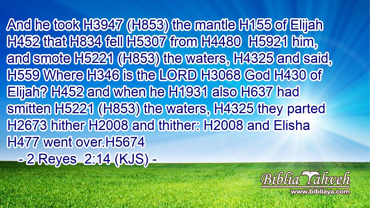 And he took H3947 (H853) the mantle H155 of Elijah H452 that H834 fell H5307 from H4480  H5921 him, and smote H5221 (H853) the waters, H4325 and said, H559 Where H346 is the LORD H3068 God H430 of Elijah? H452 and when he H1931 also H637 had smitten H5221 (H853) the waters, H4325 they parted H2673 hither H2008 and thither: H2008 and Elisha H477 went over.H5674