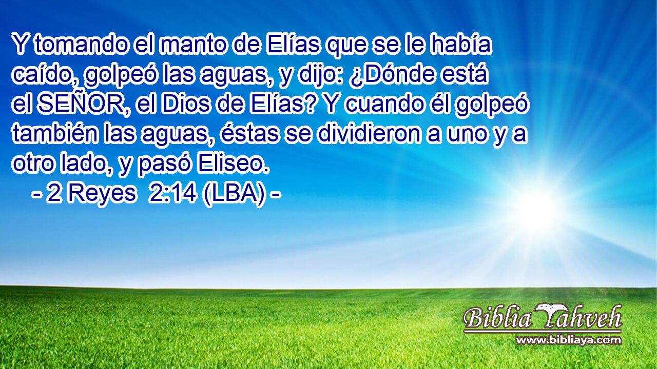 Y tomando el manto de Elías que se le había caído, golpeó las aguas, y dijo: ¿Dónde está el SEÑOR, el Dios de Elías? Y cuando él golpeó también las aguas, éstas se dividieron a uno y a otro lado, y pasó Eliseo.