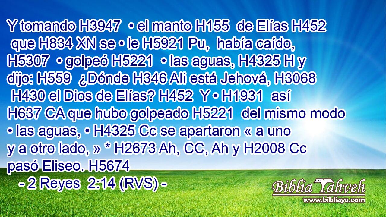 Y tomando H3947  • el manto H155  de Elías H452  que H834 XN se • le H5921 Pu,  había caído, H5307  • golpeó H5221  • las aguas, H4325 H y dijo: H559  ¿Dónde H346 AIi está Jehová, H3068  H430 el Dios de Elías? H452  Y • H1931  así H637 CA que hubo golpeado H5221  del mismo modo • las aguas, • H4325 Cc se apartaron « a uno y a otro lado, » * H2673 Ah, CC, Ah y H2008 Cc pasó Eliseo. H5674