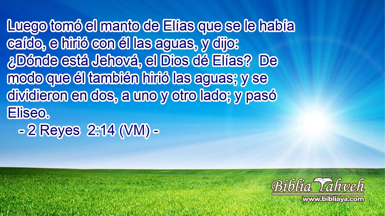  Luego tomó el manto de Elías que se le había caído, e hirió con él las aguas, y dijo: ¿Dónde está Jehová, el Dios dé Elías?  De modo que él también hirió las aguas; y se dividieron en dos, a uno y otro lado; y pasó Eliseo. 