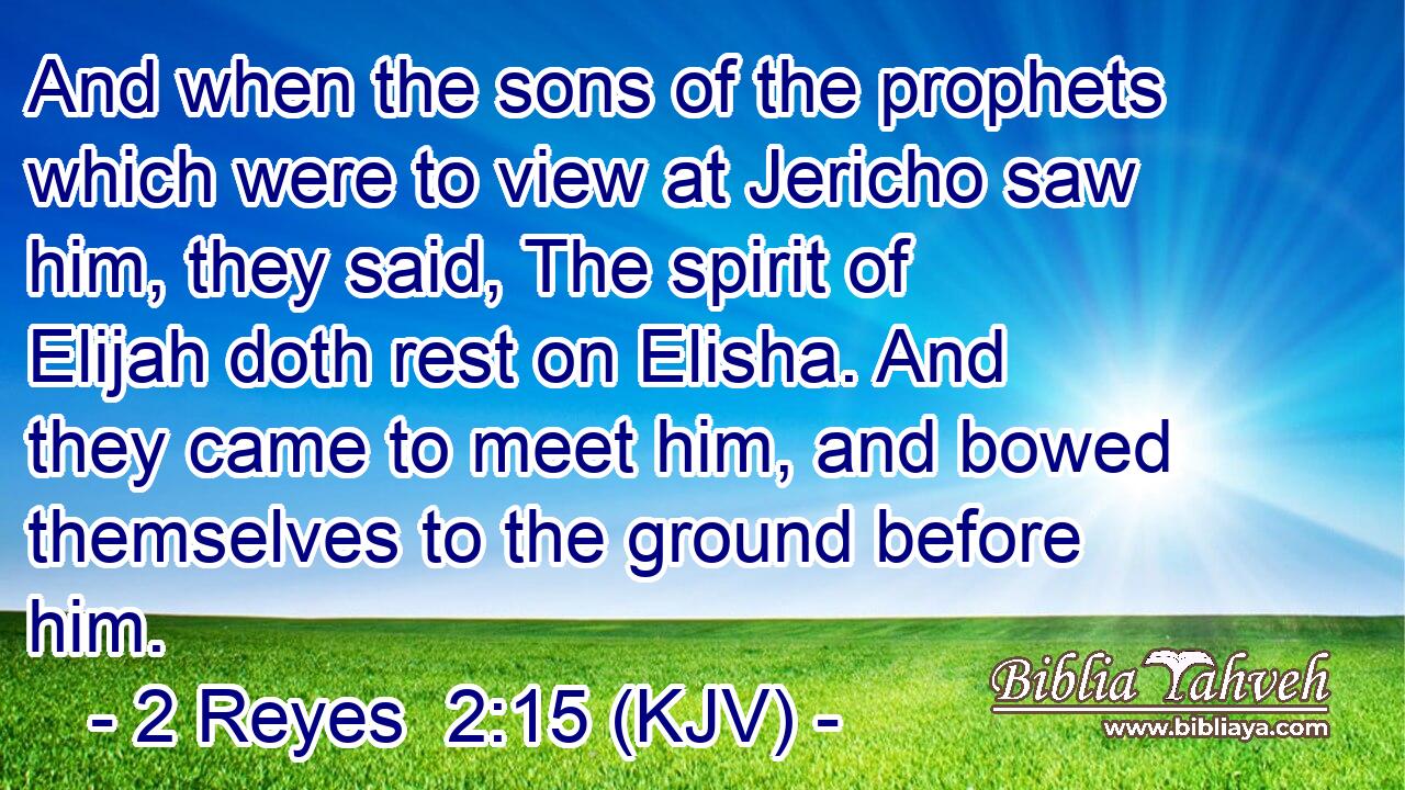 And when the sons of the prophets which were to view at Jericho saw him, they said, The spirit of Elijah doth rest on Elisha. And they came to meet him, and bowed themselves to the ground before him.