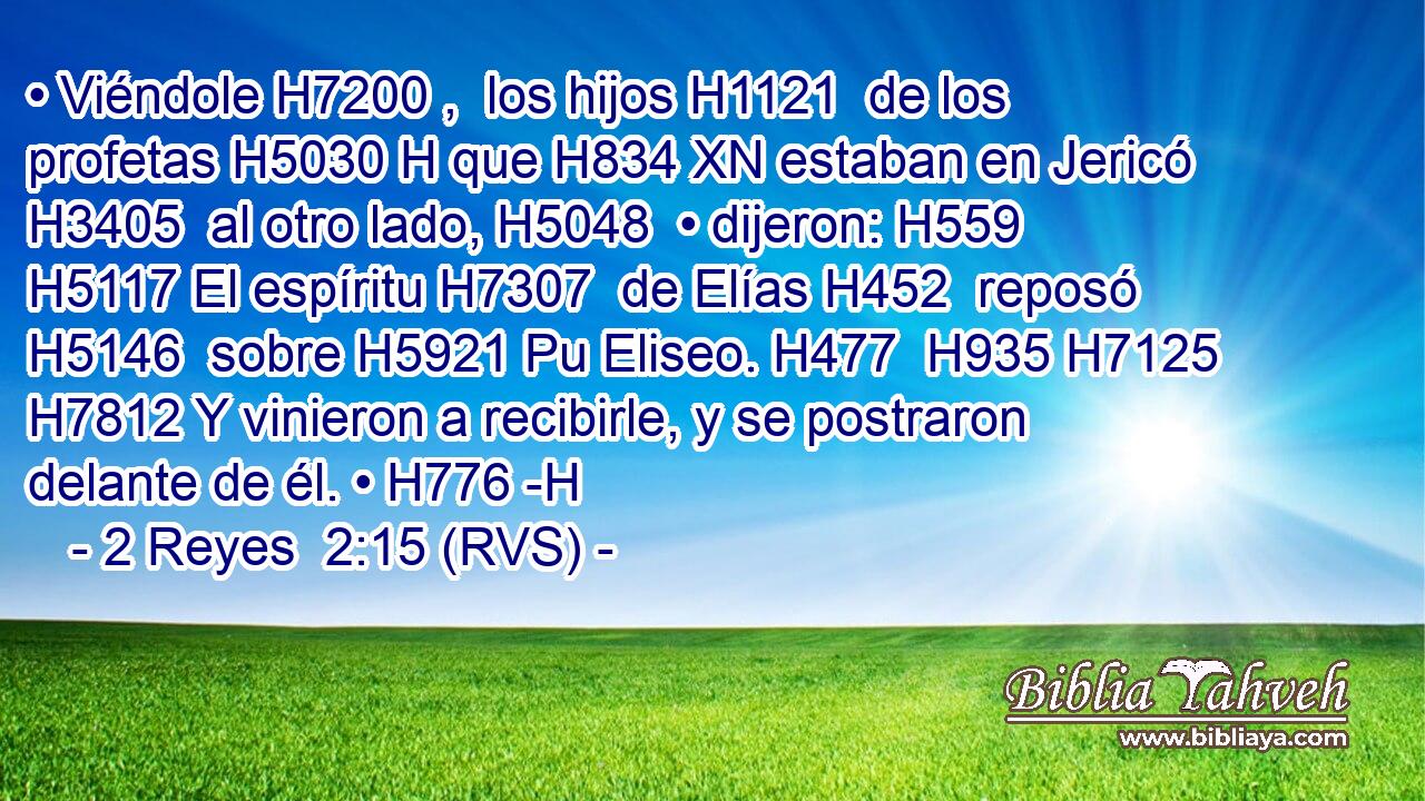 • Viéndole H7200 ,  los hijos H1121  de los profetas H5030 H que H834 XN estaban en Jericó H3405  al otro lado, H5048  • dijeron: H559  H5117 El espíritu H7307  de Elías H452  reposó H5146  sobre H5921 Pu Eliseo. H477  H935 H7125 H7812 Y vinieron a recibirle, y se postraron delante de él. • H776 -H 