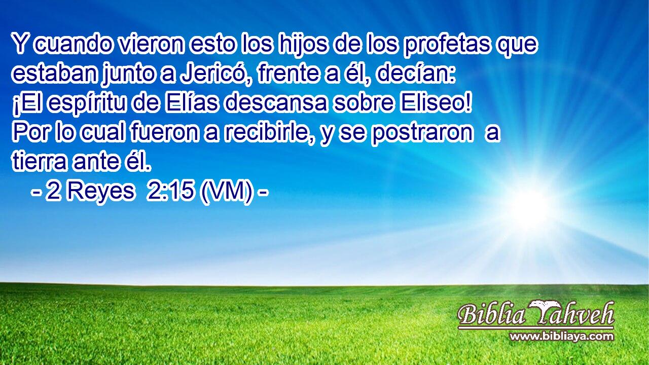  Y cuando vieron esto los hijos de los profetas que estaban junto a Jericó, frente a él, decían: ¡El espíritu de Elías descansa sobre Eliseo! Por lo cual fueron a recibirle, y se postraron  a tierra ante él. 