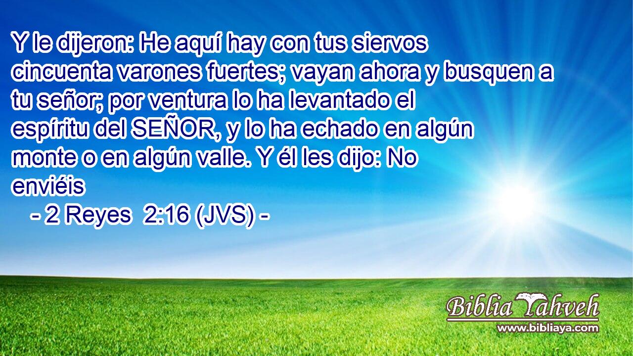 Y le dijeron: He aquí hay con tus siervos cincuenta varones fuertes; vayan ahora y busquen a tu señor; por ventura lo ha levantado el espíritu del SEÑOR, y lo ha echado en algún monte o en algún valle. Y él les dijo: No enviéis