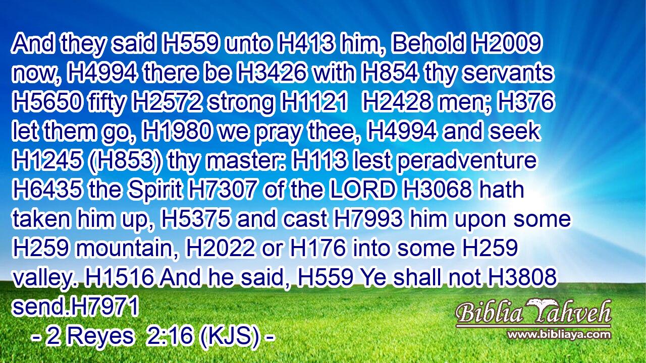 And they said H559 unto H413 him, Behold H2009 now, H4994 there be H3426 with H854 thy servants H5650 fifty H2572 strong H1121  H2428 men; H376 let them go, H1980 we pray thee, H4994 and seek H1245 (H853) thy master: H113 lest peradventure H6435 the Spirit H7307 of the LORD H3068 hath taken him up, H5375 and cast H7993 him upon some H259 mountain, H2022 or H176 into some H259 valley. H1516 And he said, H559 Ye shall not H3808 send.H7971