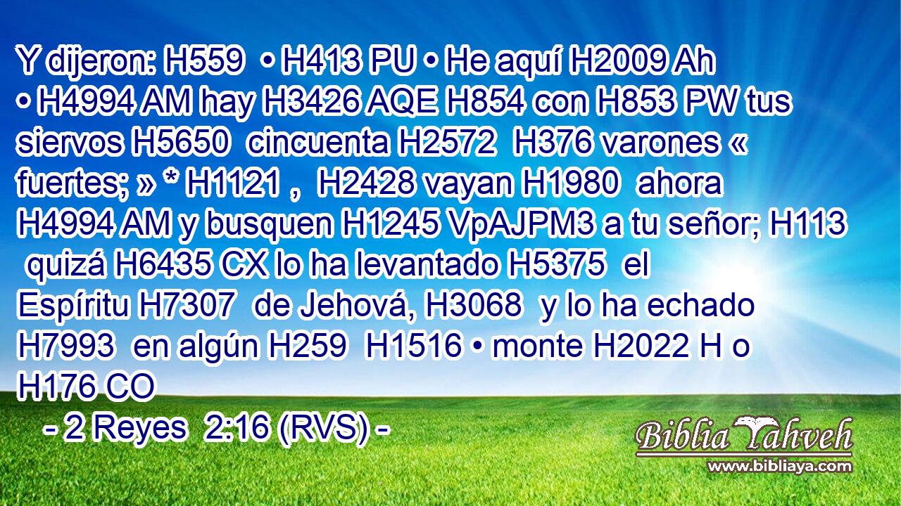 Y dijeron: H559  • H413 PU • He aquí H2009 Ah • H4994 AM hay H3426 AQE H854 con H853 PW tus siervos H5650  cincuenta H2572  H376 varones « fuertes; » * H1121 ,  H2428 vayan H1980  ahora H4994 AM y busquen H1245 VpAJPM3 a tu señor; H113  quizá H6435 CX lo ha levantado H5375  el Espíritu H7307  de Jehová, H3068  y lo ha echado H7993  en algún H259  H1516 • monte H2022 H o H176 CO