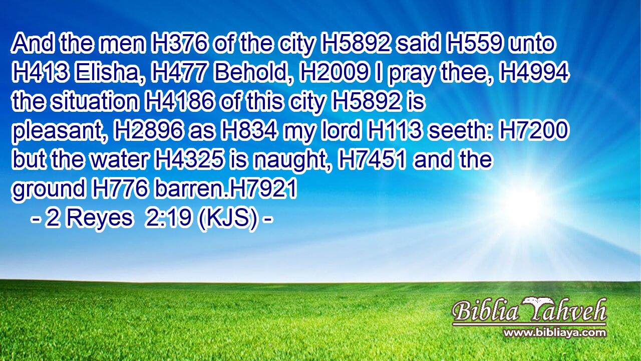 And the men H376 of the city H5892 said H559 unto H413 Elisha, H477 Behold, H2009 I pray thee, H4994 the situation H4186 of this city H5892 is pleasant, H2896 as H834 my lord H113 seeth: H7200 but the water H4325 is naught, H7451 and the ground H776 barren.H7921