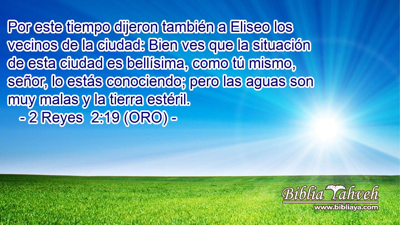 Por este tiempo dijeron también a Eliseo los vecinos de la ciudad: Bien ves que la situación de esta ciudad es bellísima, como tú mismo, señor, lo estás conociendo; pero las aguas son muy malas y la tierra estéril. 