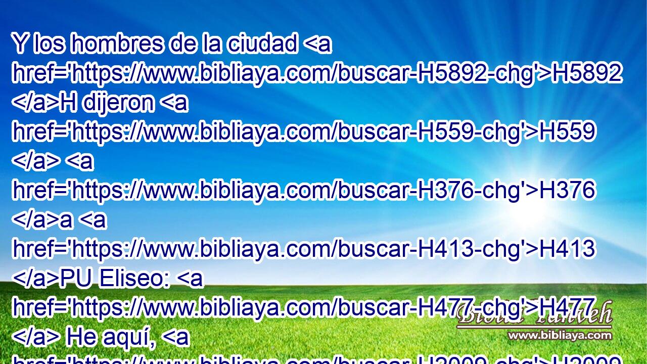 Y los hombres de la ciudad H5892 H dijeron H559  H376 a H413 PU Eliseo: H477  He aquí, H2009  el lugar en donde • está H4994 colocada esta H4186 XD ciudad es H5892 bueno, como H2896 PK, XN H834 mi señor ve; H113  mas H7200 CC las aguas son H4325 malas, y H7451 CC la tierra es H776 H7921 estéril. 
