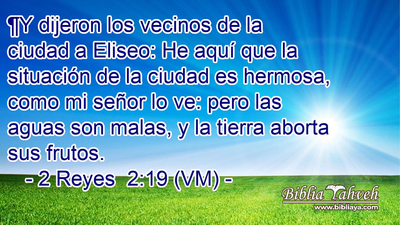  ¶Y dijeron los vecinos de la ciudad a Eliseo: He aquí que la situación de la ciudad es hermosa, como mi señor lo ve: pero las aguas son malas, y la tierra aborta sus frutos. 