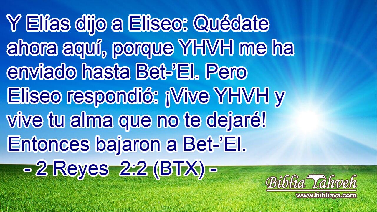 Y Elías dijo a Eliseo: Quédate ahora aquí, porque YHVH me ha enviado hasta Bet-’El. Pero Eliseo respondió: ¡Vive YHVH y vive tu alma que no te dejaré! Entonces bajaron a Bet-’El.