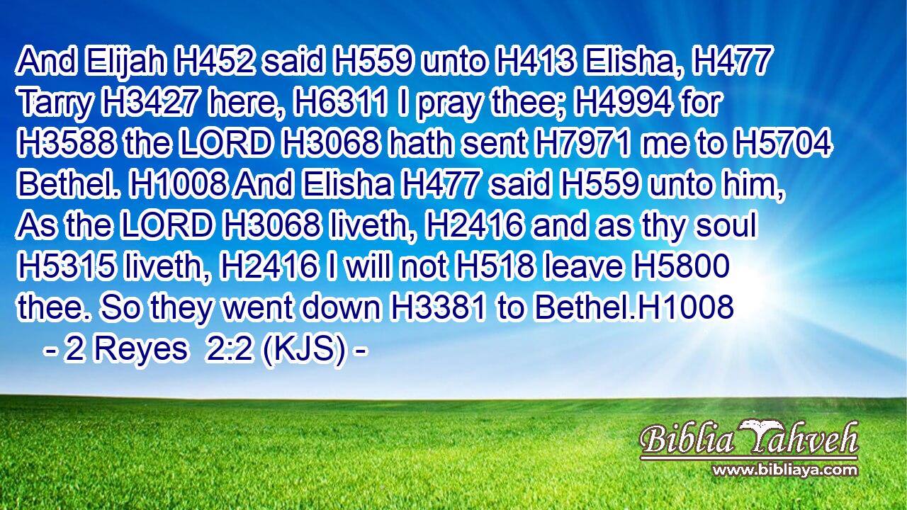And Elijah H452 said H559 unto H413 Elisha, H477 Tarry H3427 here, H6311 I pray thee; H4994 for H3588 the LORD H3068 hath sent H7971 me to H5704 Bethel. H1008 And Elisha H477 said H559 unto him, As the LORD H3068 liveth, H2416 and as thy soul H5315 liveth, H2416 I will not H518 leave H5800 thee. So they went down H3381 to Bethel.H1008