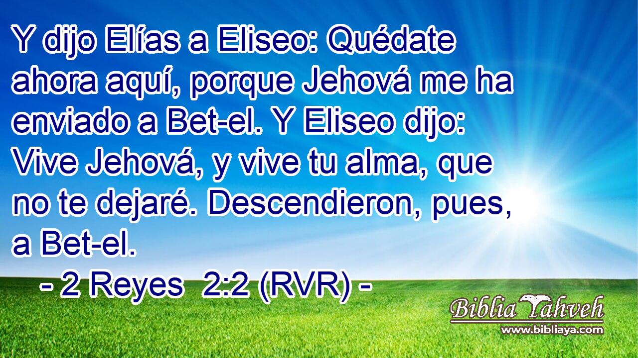 Y dijo Elías a Eliseo: Quédate ahora aquí, porque Jehová me ha enviado a Bet-el. Y Eliseo dijo: Vive Jehová, y vive tu alma, que no te dejaré. Descendieron, pues, a Bet-el.