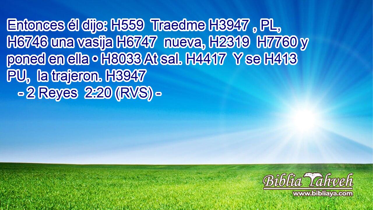 Entonces él dijo: H559  Traedme H3947 , PL,  H6746 una vasija H6747  nueva, H2319  H7760 y poned en ella • H8033 At sal. H4417  Y se H413 PU,  la trajeron. H3947  