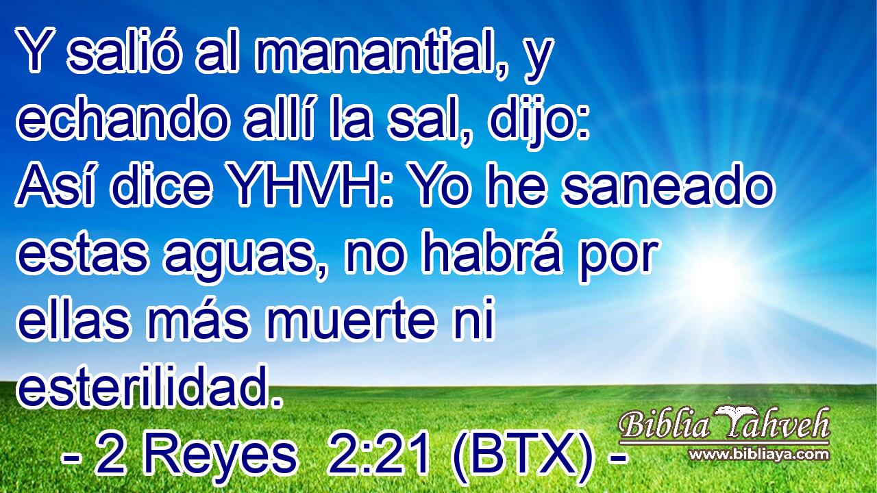 Y salió al manantial, y echando allí la sal, dijo: Así dice YHVH: Yo he saneado estas aguas, no habrá por ellas más muerte ni esterilidad.