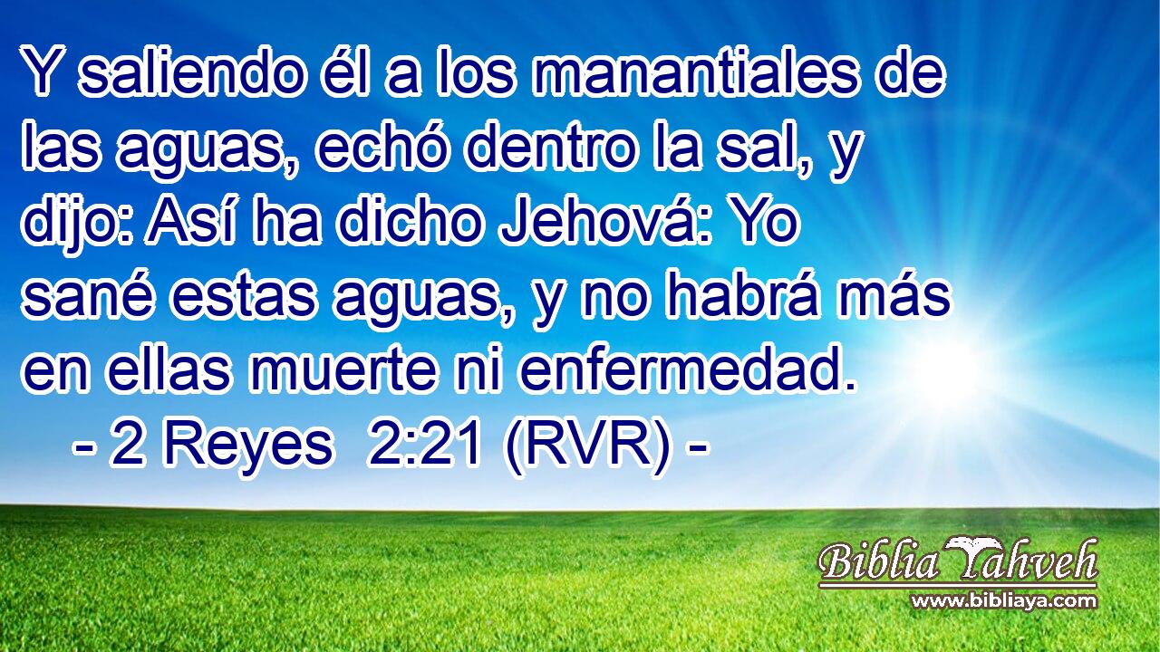 Y saliendo él a los manantiales de las aguas, echó dentro la sal, y dijo: Así ha dicho Jehová: Yo sané estas aguas, y no habrá más en ellas muerte ni enfermedad.