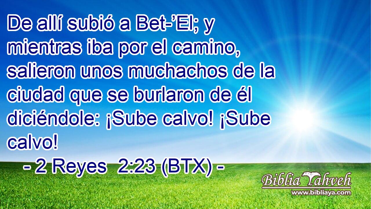 De allí subió a Bet-’El; y mientras iba por el camino, salieron unos muchachos de la ciudad que se burlaron de él diciéndole: ¡Sube calvo! ¡Sube calvo!