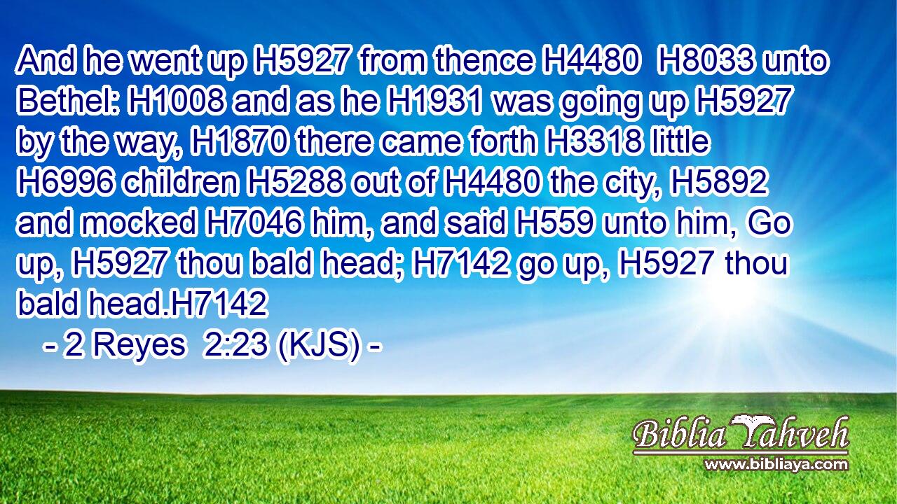 And he went up H5927 from thence H4480  H8033 unto Bethel: H1008 and as he H1931 was going up H5927 by the way, H1870 there came forth H3318 little H6996 children H5288 out of H4480 the city, H5892 and mocked H7046 him, and said H559 unto him, Go up, H5927 thou bald head; H7142 go up, H5927 thou bald head.H7142