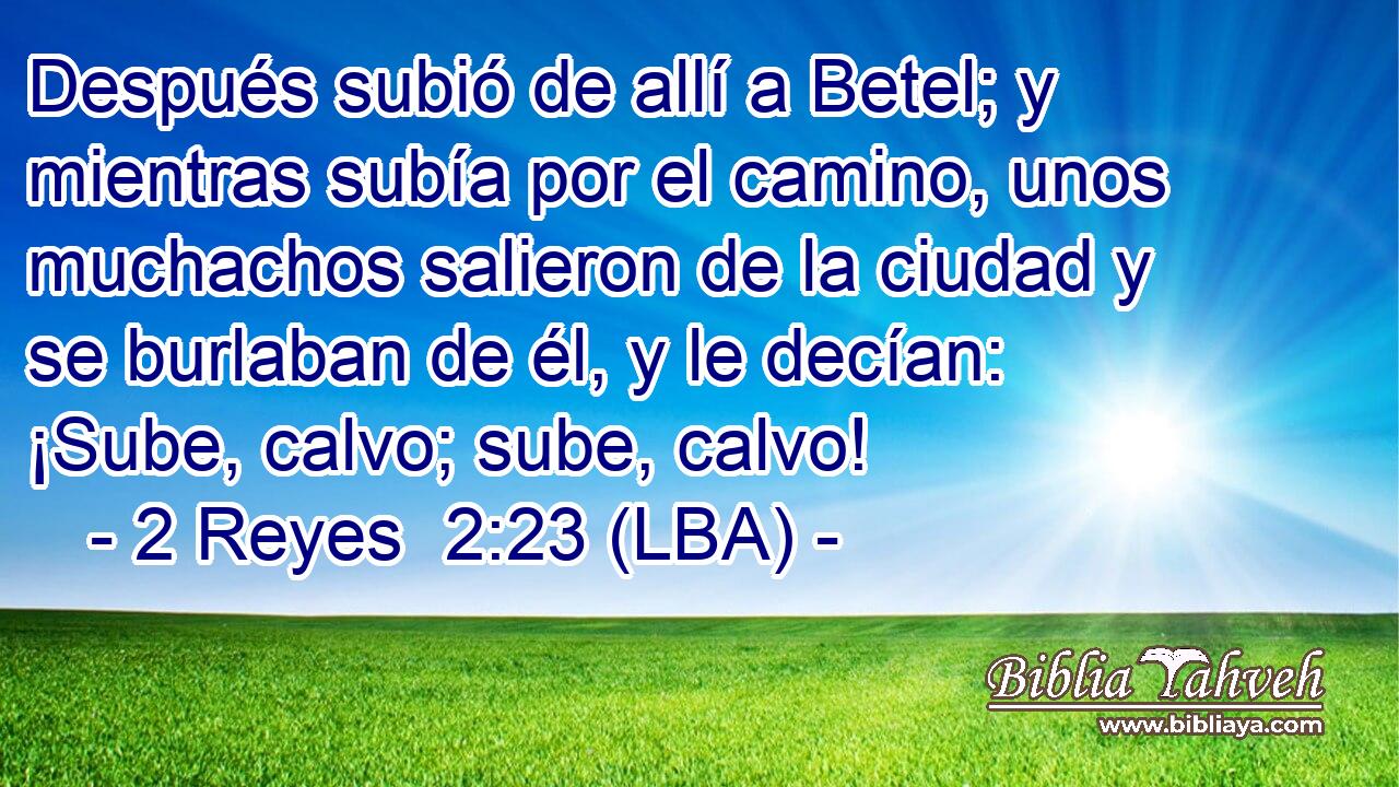 Después subió de allí a Betel; y mientras subía por el camino, unos muchachos salieron de la ciudad y se burlaban de él, y le decían: ¡Sube, calvo; sube, calvo!