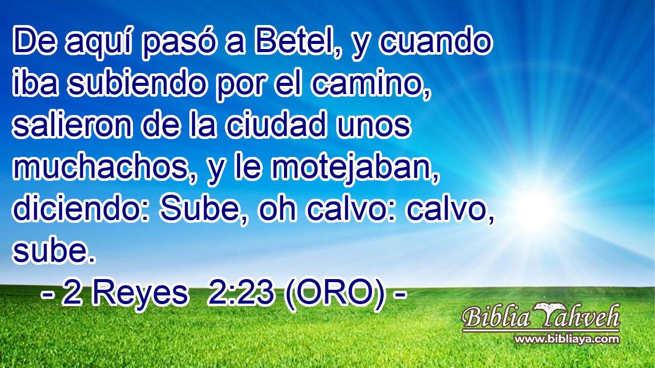  De aquí pasó a Betel, y cuando iba subiendo por el camino, salieron de la ciudad unos muchachos, y le motejaban, diciendo: Sube, oh calvo: calvo, sube. 