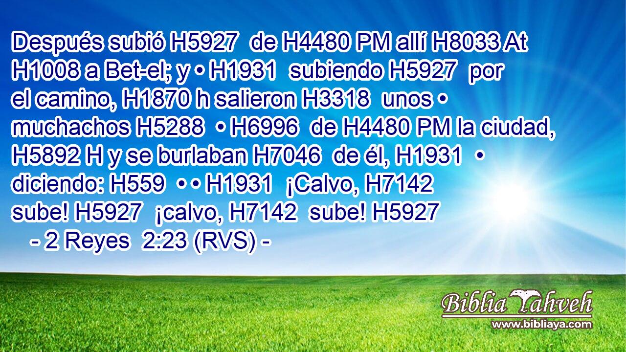 Después subió H5927  de H4480 PM allí H8033 At H1008 a Bet-el; y • H1931  subiendo H5927  por el camino, H1870 h salieron H3318  unos • muchachos H5288  • H6996  de H4480 PM la ciudad, H5892 H y se burlaban H7046  de él, H1931  • diciendo: H559  • • H1931  ¡Calvo, H7142  sube! H5927  ¡calvo, H7142  sube! H5927  
