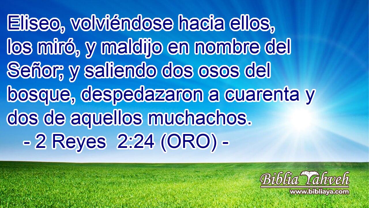  Eliseo, volviéndose hacia ellos, los miró, y maldijo en nombre del Señor; y saliendo dos osos del bosque, despedazaron a cuarenta y dos de aquellos muchachos. 