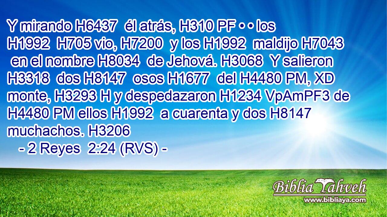Y mirando H6437  él atrás, H310 PF • • los H1992  H705 vio, H7200  y los H1992  maldijo H7043  en el nombre H8034  de Jehová. H3068  Y salieron H3318  dos H8147  osos H1677  del H4480 PM, XD monte, H3293 H y despedazaron H1234 VpAmPF3 de H4480 PM ellos H1992  a cuarenta y dos H8147  muchachos. H3206  