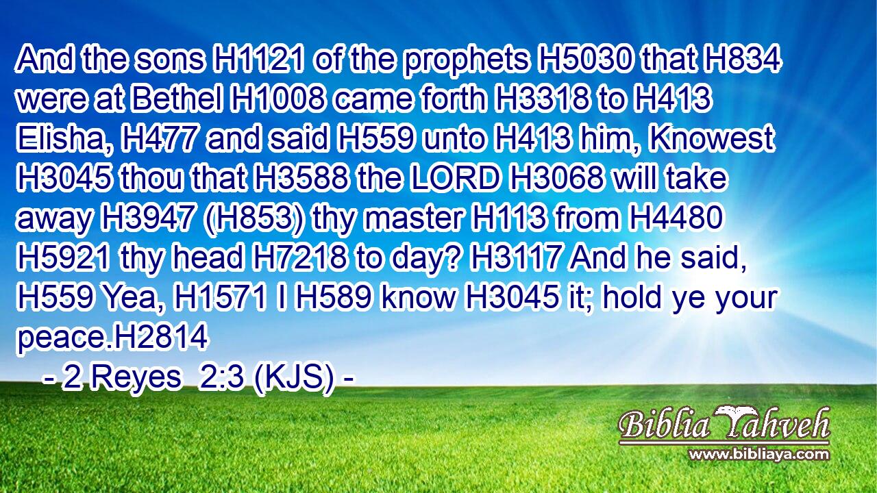 And the sons H1121 of the prophets H5030 that H834 were at Bethel H1008 came forth H3318 to H413 Elisha, H477 and said H559 unto H413 him, Knowest H3045 thou that H3588 the LORD H3068 will take away H3947 (H853) thy master H113 from H4480  H5921 thy head H7218 to day? H3117 And he said, H559 Yea, H1571 I H589 know H3045 it; hold ye your peace.H2814