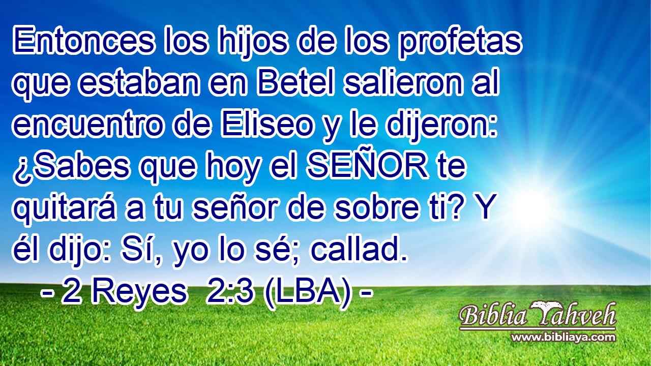 Entonces los hijos de los profetas que estaban en Betel salieron al encuentro de Eliseo y le dijeron: ¿Sabes que hoy el SEÑOR te quitará a tu señor de sobre ti? Y él dijo: Sí, yo lo sé; callad.