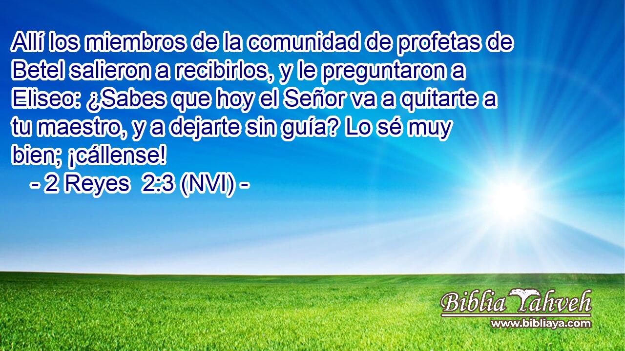  Allí los miembros de la comunidad de profetas de Betel salieron a recibirlos, y le preguntaron a Eliseo: ¿Sabes que hoy el Señor va a quitarte a tu maestro, y a dejarte sin guía? Lo sé muy bien; ¡cállense! 