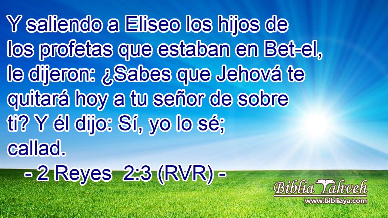 Y saliendo a Eliseo los hijos de los profetas que estaban en Bet-el, le dijeron: ¿Sabes que Jehová te quitará hoy a tu señor de sobre ti? Y él dijo: Sí, yo lo sé; callad.