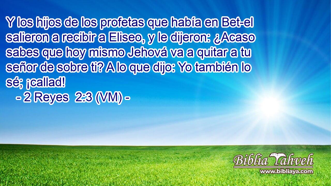  Y los hijos de los profetas que había en Bet-el salieron a recibir a Eliseo, y le dijeron: ¿Acaso sabes que hoy mismo Jehová va a quitar a tu señor de sobre ti? A lo que dijo: Yo también lo sé; ¡callad! 