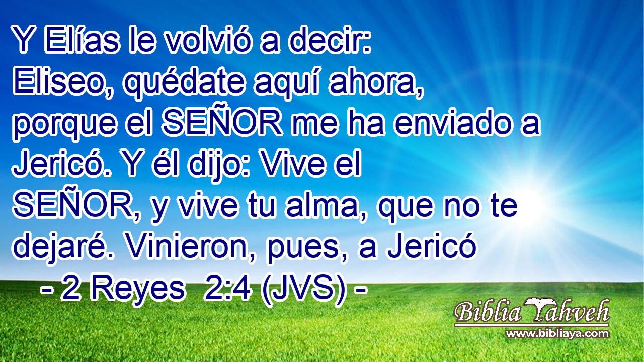 Y Elías le volvió a decir: Eliseo, quédate aquí ahora, porque el SEÑOR me ha enviado a Jericó. Y él dijo: Vive el SEÑOR, y vive tu alma, que no te dejaré. Vinieron, pues, a Jericó