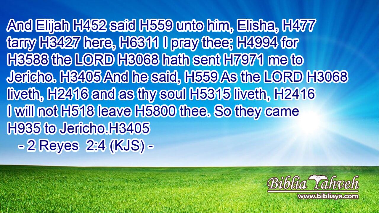 And Elijah H452 said H559 unto him, Elisha, H477 tarry H3427 here, H6311 I pray thee; H4994 for H3588 the LORD H3068 hath sent H7971 me to Jericho. H3405 And he said, H559 As the LORD H3068 liveth, H2416 and as thy soul H5315 liveth, H2416 I will not H518 leave H5800 thee. So they came H935 to Jericho.H3405