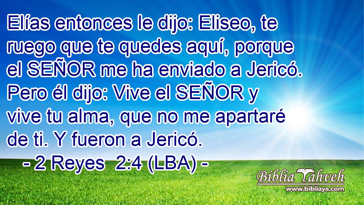 Elías entonces le dijo: Eliseo, te ruego que te quedes aquí, porque el SEÑOR me ha enviado a Jericó. Pero él dijo: Vive el SEÑOR y vive tu alma, que no me apartaré de ti. Y fueron a Jericó.