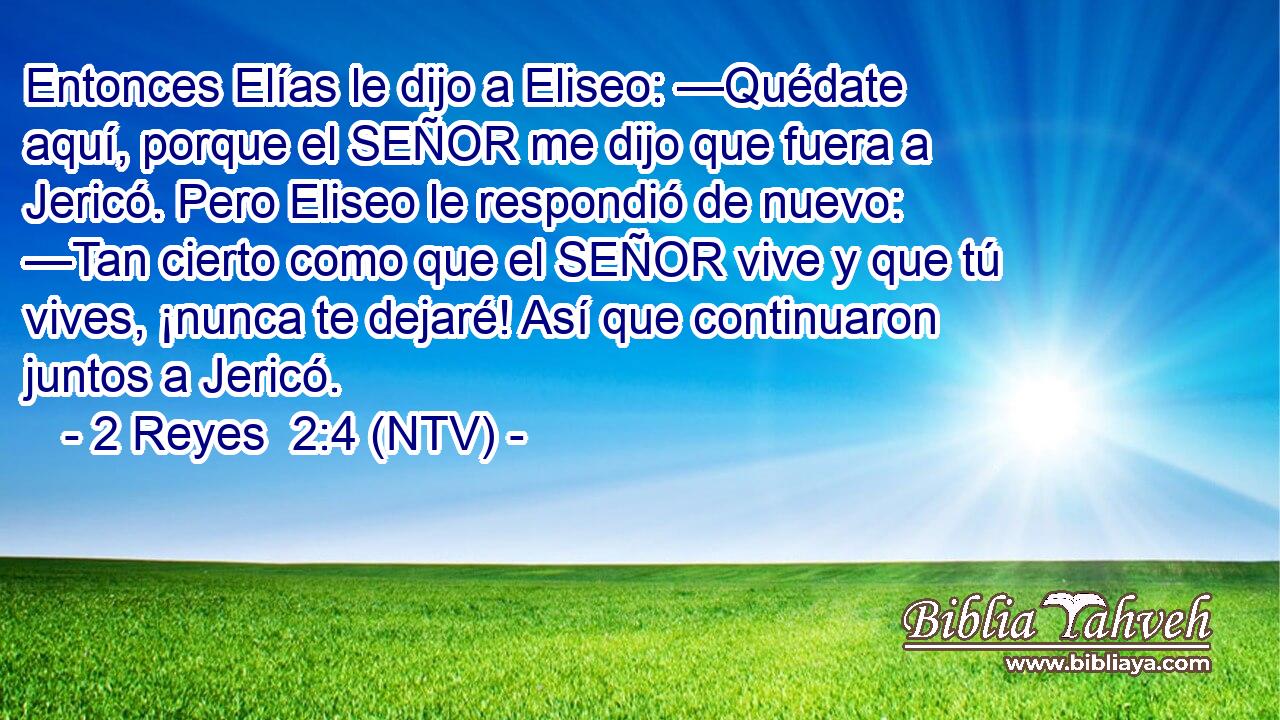 Entonces Elías le dijo a Eliseo: —Quédate aquí, porque el SEÑOR me dijo que fuera a Jericó. Pero Eliseo le respondió de nuevo: —Tan cierto como que el SEÑOR vive y que tú vives, ¡nunca te dejaré! Así que continuaron juntos a Jericó.