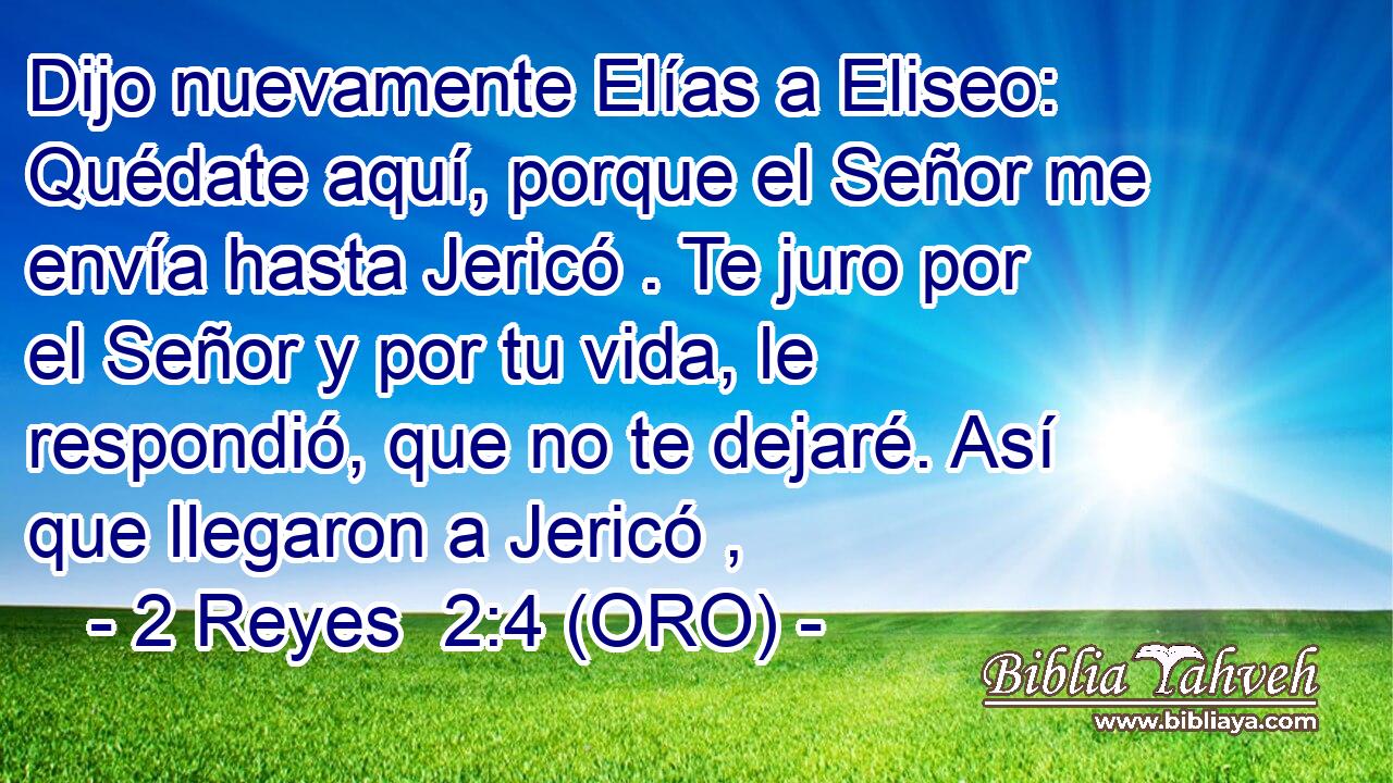  Dijo nuevamente Elías a Eliseo: Quédate aquí, porque el Señor me envía hasta Jericó . Te juro por el Señor y por tu vida, le respondió, que no te dejaré. Así que llegaron a Jericó , 