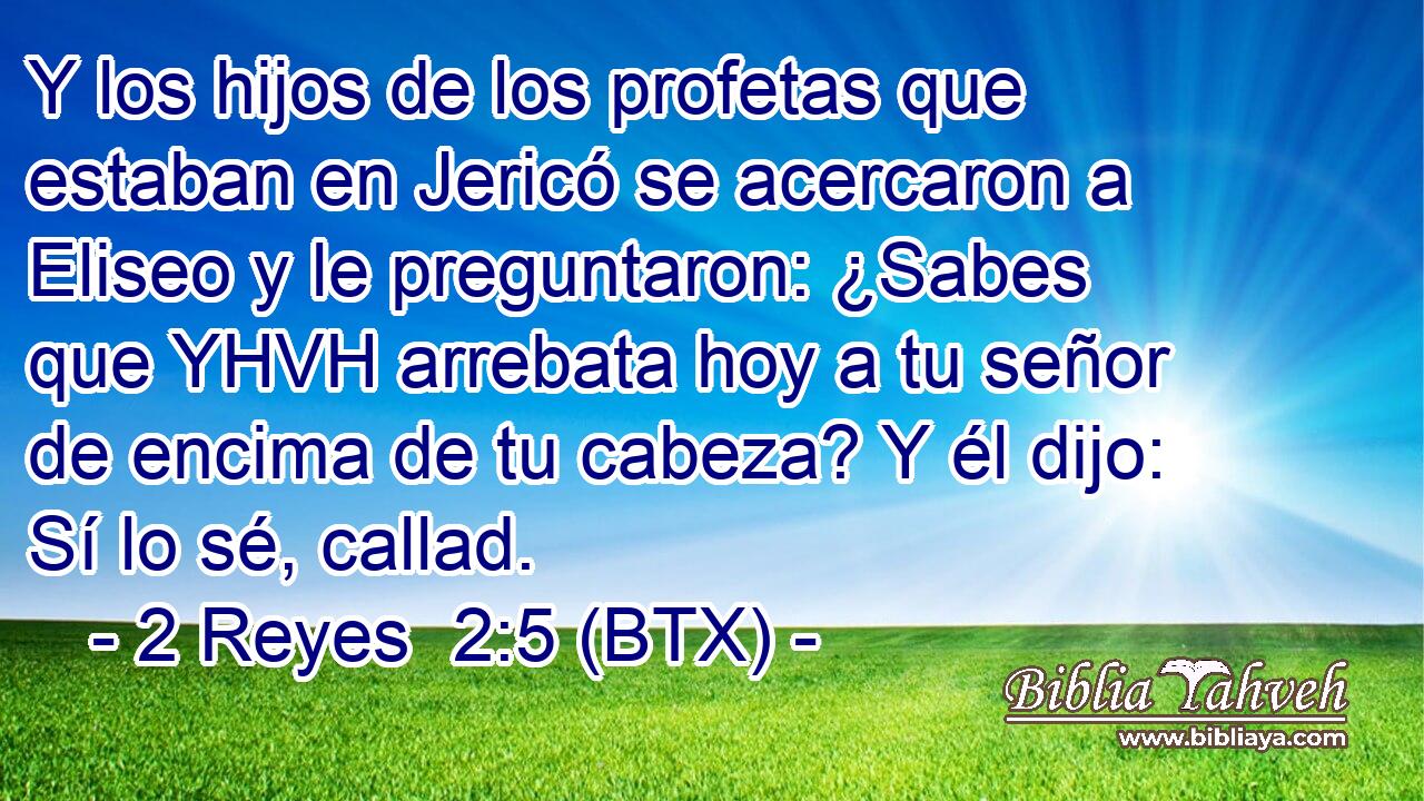 Y los hijos de los profetas que estaban en Jericó se acercaron a Eliseo y le preguntaron: ¿Sabes que YHVH arrebata hoy a tu señor de encima de tu cabeza? Y él dijo: Sí lo sé, callad.