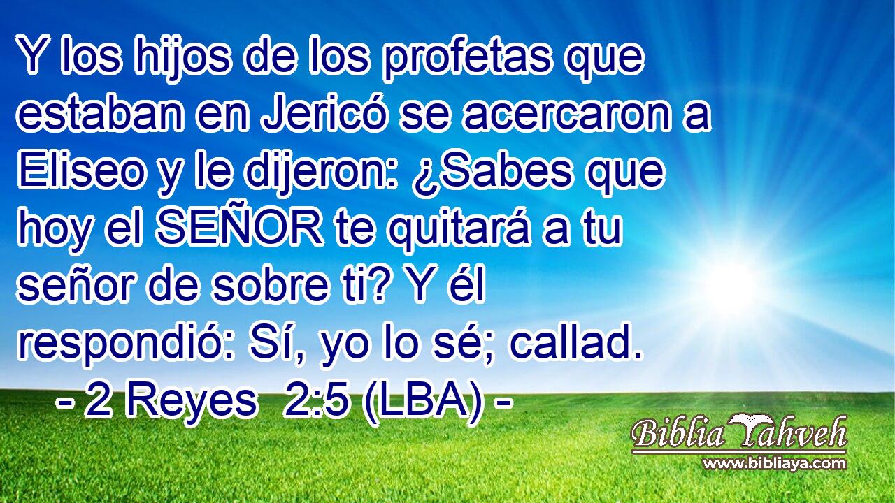 Y los hijos de los profetas que estaban en Jericó se acercaron a Eliseo y le dijeron: ¿Sabes que hoy el SEÑOR te quitará a tu señor de sobre ti? Y él respondió: Sí, yo lo sé; callad.