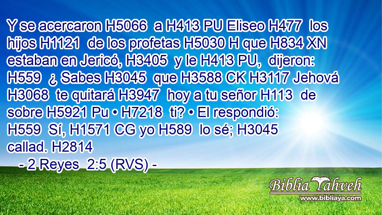 Y se acercaron H5066  a H413 PU Eliseo H477  los hijos H1121  de los profetas H5030 H que H834 XN estaban en Jericó, H3405  y le H413 PU,  dijeron: H559  ¿ Sabes H3045  que H3588 CK H3117 Jehová H3068  te quitará H3947  hoy a tu señor H113  de sobre H5921 Pu • H7218  ti? • El respondió: H559  Sí, H1571 CG yo H589  lo sé; H3045  callad. H2814  