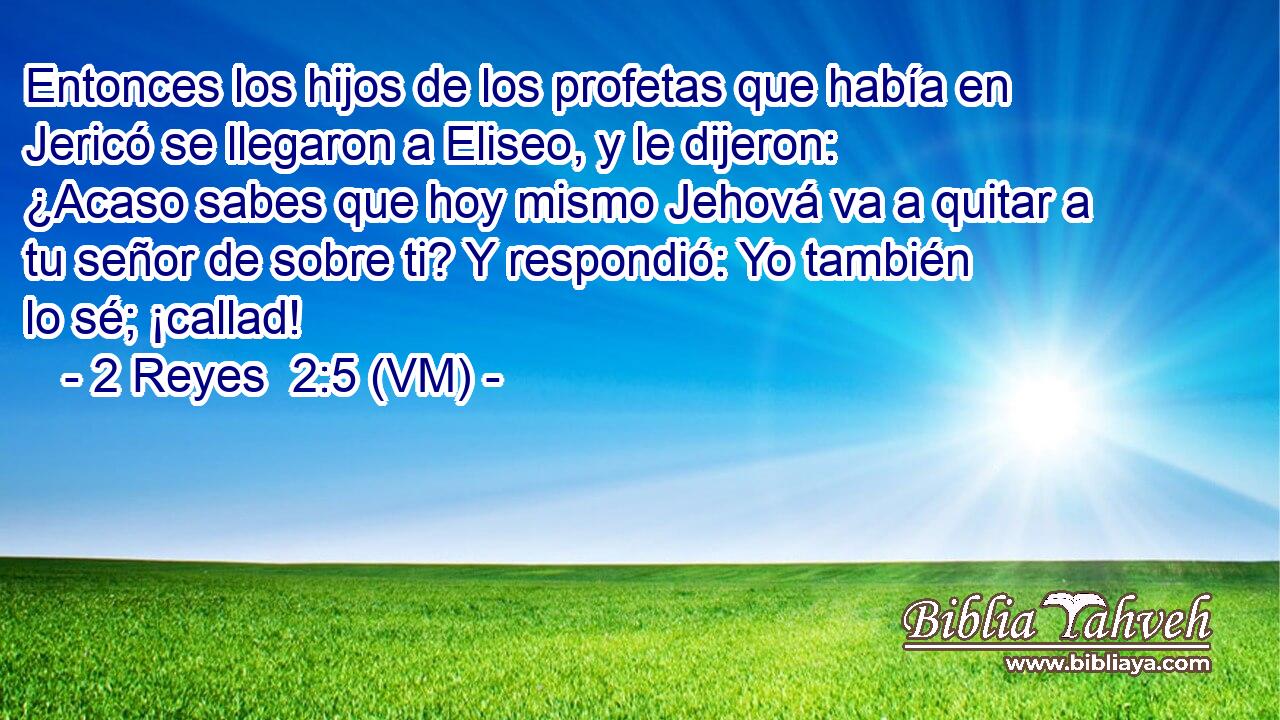  Entonces los hijos de los profetas que había en Jericó se llegaron a Eliseo, y le dijeron: ¿Acaso sabes que hoy mismo Jehová va a quitar a tu señor de sobre ti? Y respondió: Yo también lo sé; ¡callad! 