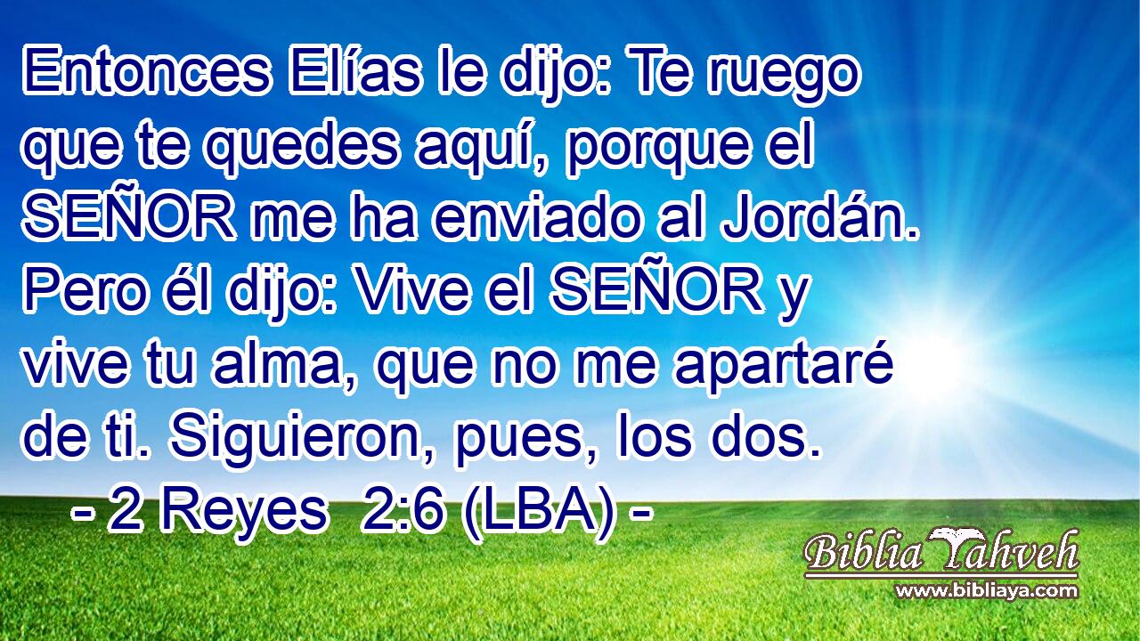 Entonces Elías le dijo: Te ruego que te quedes aquí, porque el SEÑOR me ha enviado al Jordán. Pero él dijo: Vive el SEÑOR y vive tu alma, que no me apartaré de ti. Siguieron, pues, los dos.