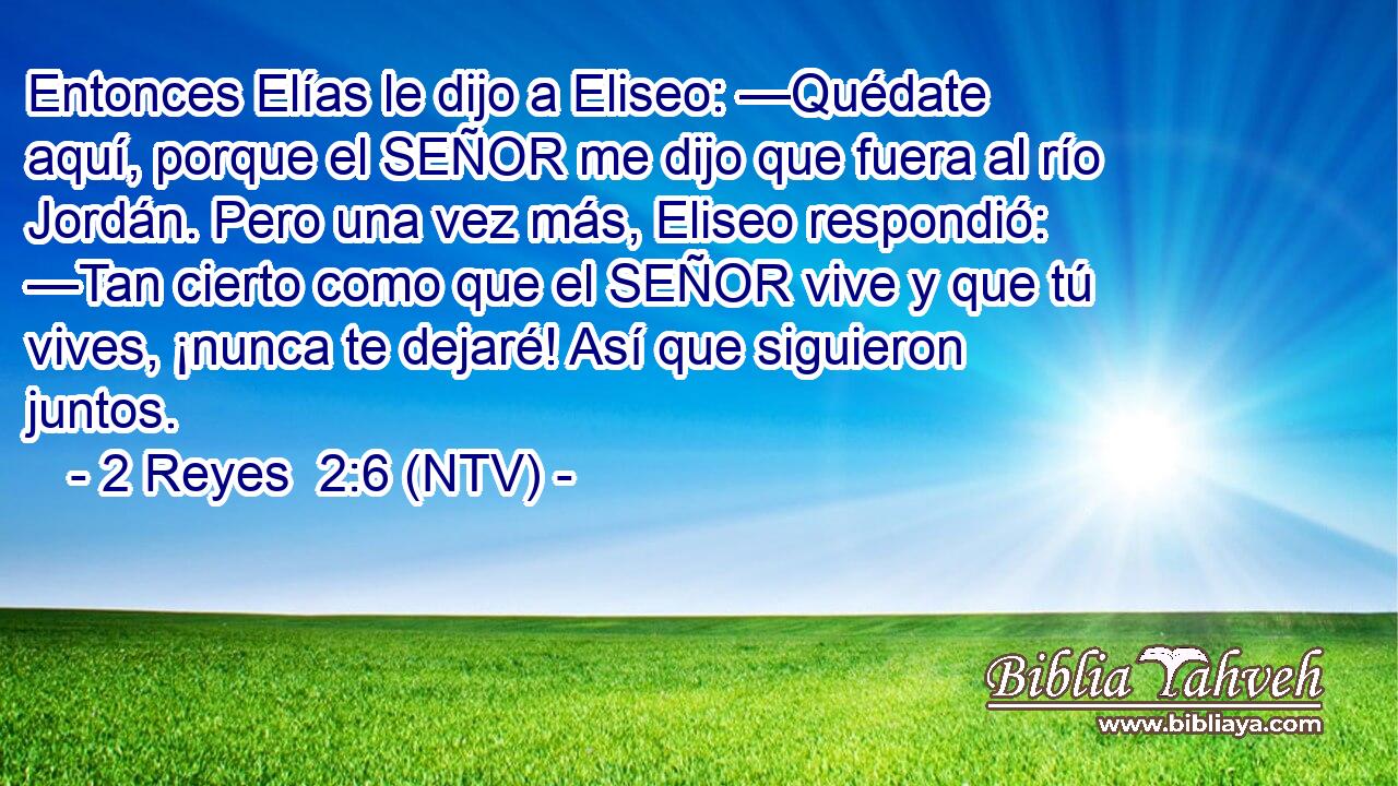 Entonces Elías le dijo a Eliseo: —Quédate aquí, porque el SEÑOR me dijo que fuera al río Jordán. Pero una vez más, Eliseo respondió: —Tan cierto como que el SEÑOR vive y que tú vives, ¡nunca te dejaré! Así que siguieron juntos.