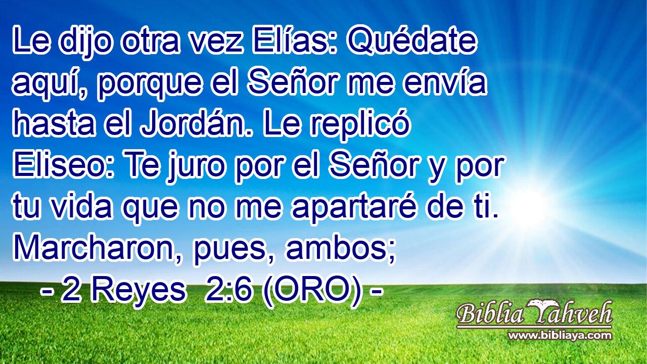  Le dijo otra vez Elías: Quédate aquí, porque el Señor me envía hasta el Jordán. Le replicó Eliseo: Te juro por el Señor y por tu vida que no me apartaré de ti. Marcharon, pues, ambos; 