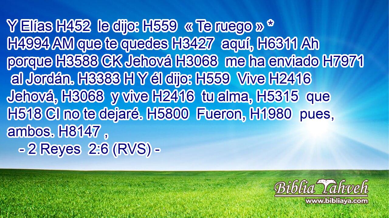Y Elías H452  le dijo: H559  « Te ruego » * H4994 AM que te quedes H3427  aquí, H6311 Ah porque H3588 CK Jehová H3068  me ha enviado H7971  al Jordán. H3383 H Y él dijo: H559  Vive H2416  Jehová, H3068  y vive H2416  tu alma, H5315  que H518 CI no te dejaré. H5800  Fueron, H1980  pues, ambos. H8147 ,  
