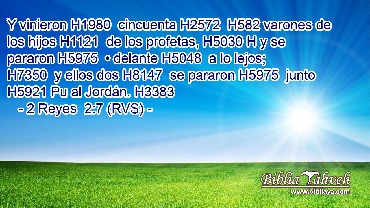 Y vinieron H1980  cincuenta H2572  H582 varones de los hijos H1121  de los profetas, H5030 H y se pararon H5975  • delante H5048  a lo lejos; H7350  y ellos dos H8147  se pararon H5975  junto H5921 Pu al Jordán. H3383  