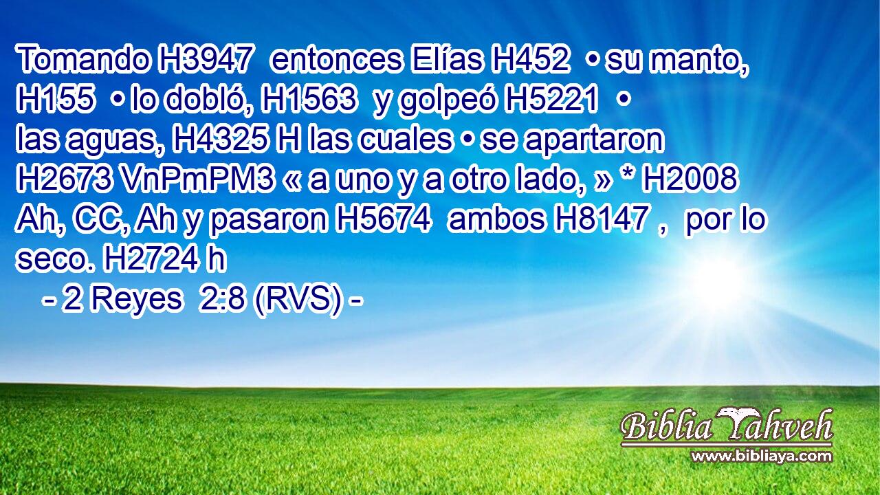 Tomando H3947  entonces Elías H452  • su manto, H155  • lo dobló, H1563  y golpeó H5221  • las aguas, H4325 H las cuales • se apartaron H2673 VnPmPM3 « a uno y a otro lado, » * H2008 Ah, CC, Ah y pasaron H5674  ambos H8147 ,  por lo seco. H2724 h 