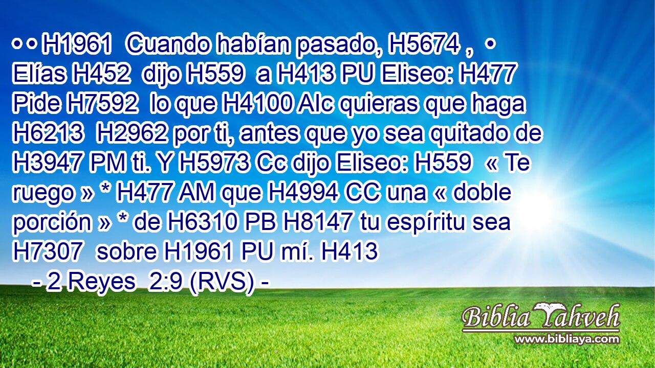 • • H1961  Cuando habían pasado, H5674 ,  • Elías H452  dijo H559  a H413 PU Eliseo: H477  Pide H7592  lo que H4100 AIc quieras que haga H6213  H2962 por ti, antes que yo sea quitado de H3947 PM ti. Y H5973 Cc dijo Eliseo: H559  « Te ruego » * H477 AM que H4994 CC una « doble porción » * de H6310 PB H8147 tu espíritu sea H7307  sobre H1961 PU mí. H413  